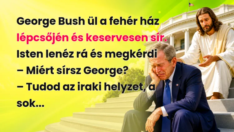 Vicc: George Bush ül a fehér ház lépcsőjén és keservesen sír... George Bush ül a fehér ház lépcsőjén és keservesen sír. Isten lenéz rá és megkérdi – Miért sírsz George? – Tudod az iraki helyzet, a sok...