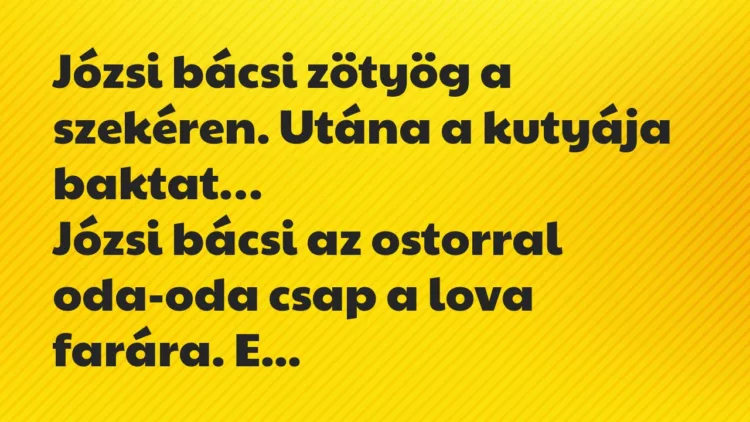 Vicc: Józsi bácsi zötyög a szekéren. Utána a kutyája baktat. Józsi bácsi… Vicc: Józsi bácsi zötyög a szekéren. Utána a kutyája baktat. Józsi bácsi…