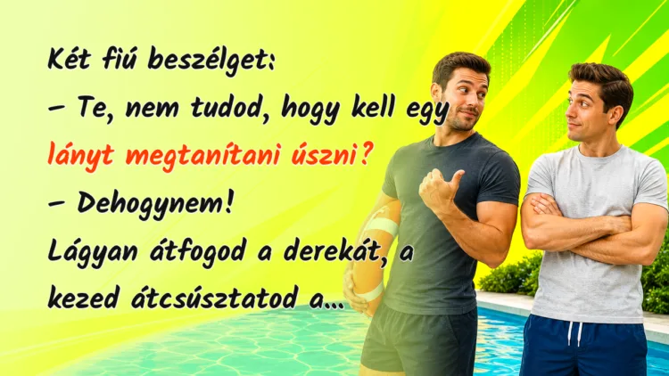Vicc: Két fiú beszélget... Két fiú beszélget: – Te, nem tudod, hogy kell egy lányt megtanítani úszni? – Dehogynem! Lágyan átfogod a derekát, a kezed átcsúsztatod a...