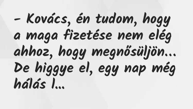 Vicc: Kovács, én tudom, hogy a maga fizetése nem elég ahhoz, hogy megnősüljön… Vicc: Kovács, én tudom, hogy a maga fizetése nem elég ahhoz, hogy megnősüljön…