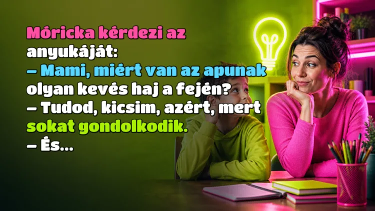 Vicc: Móricka kérdezi az anyukáját... Móricka kérdezi az anyukáját: – Mami, miért van az apunak olyan kevés haj a fején? – Tudod, kicsim, azért, mert sokat gondolkodik. – És...