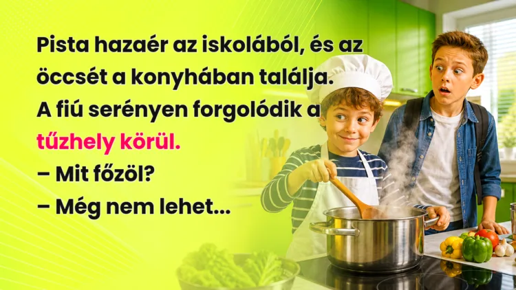 Vicc: Pista hazaér az iskolából, és az öccsét a konyhában találja... Pista hazaér az iskolából, és az öccsét a konyhában találja. A fiú serényen forgolódik a tűzhely körül. – Mit főzöl? – Még nem lehet...