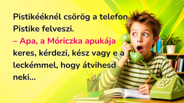 Vicc: Pistikééknél csörög a telefon. Pistike felveszi... Pistikééknél csörög a telefon. Pistike felveszi. – Apa, a Móriczka apukája keres, kérdezi, kész vagy e a leckémmel, hogy átvihesd neki...