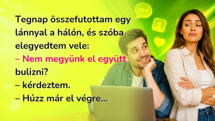 Vicc: Tegnap összefutottam egy lánnyal a hálón, és szóba elegyedtem vele... Tegnap összefutottam egy lánnyal a hálón, és szóba elegyedtem vele: – Nem megyünk el együtt bulizni? – kérdeztem. – Húzz már el végre...