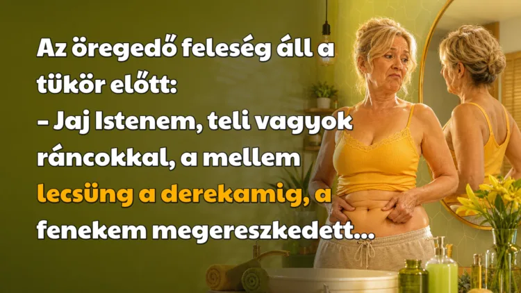 Viccek: Az öregedő feleség áll a tükör előtt... Az öregedő feleség áll a tükör előtt: – Jaj Istenem, teli vagyok ráncokkal, a mellem lecsüng a derekamig, a fenekem megereszkedett...
