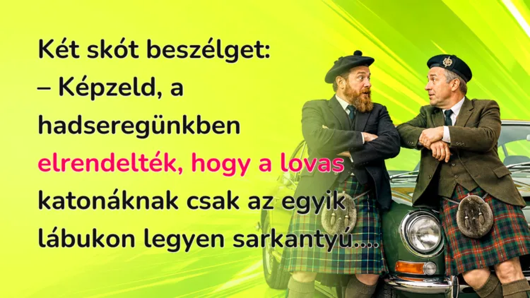 Viccek: Két skót beszélget... Két skót beszélget: – Képzeld, a hadseregünkben elrendelték, hogy a lovas katonáknak csak az egyik lábukon legyen sarkantyú....