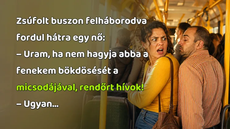 Viccek: Zsúfolt buszon felháborodva fordul hátra egy nő... Zsúfolt buszon felháborodva fordul hátra egy nő: – Uram, ha nem hagyja abba a fenekem bökdösését a micsodájával, rendőrt hívok! – Ugyan...